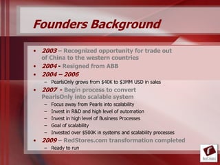 Founders Background
• 2003 – Recognized opportunity for trade out
  of China to the western countries
• 2004 - Resigned from ABB
• 2004 – 2006
   – PearlsOnly grows from $40K to $3MM USD in sales
• 2007 - Begin process to convert
  PearlsOnly into scalable system
   –   Focus away from Pearls into scalability
   –   Invest in R&D and high level of automation
   –   Invest in high level of Business Processes
   –   Goal of scalability
   –   Invested over $500K in systems and scalability processes
• 2009 – RedStores.com transformation completed
   – Ready to run
 