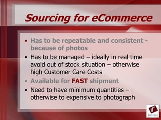 Sourcing for eCommerce
• Has to be repeatable and consistent -
  because of photos
• Has to be managed – ideally in real time
  avoid out of stock situation – otherwise
  high Customer Care Costs
• Available for FAST shipment
• Need to have minimum quantities –
  otherwise to expensive to photograph
 