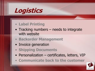 Logistics
• Label Printing
• Tracking numbers – needs to integrate
  with website
• Backorder Management
• Invoice generation
• Shipping Documents
• Personalization – certificates, letters, VIP
• Communicate back to the customer
 