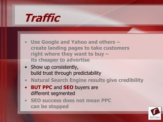 Traffic
• Use Google and Yahoo and others –
  create landing pages to take customers
  right where they want to buy –
  its cheaper to advertise
• Show up consistently,
  build trust through predictability
• Natural Search Engine results give credibility
• BUT PPC and SEO buyers are
  different segmented
• SEO success does not mean PPC
  can be stopped
 