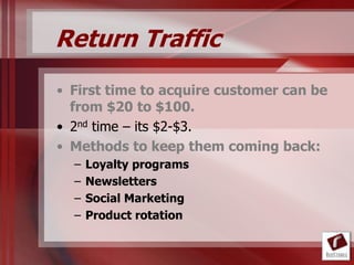 Return Traffic
• First time to acquire customer can be
  from $20 to $100.
• 2nd time – its $2-$3.
• Methods to keep them coming back:
  –   Loyalty programs
  –   Newsletters
  –   Social Marketing
  –   Product rotation
 