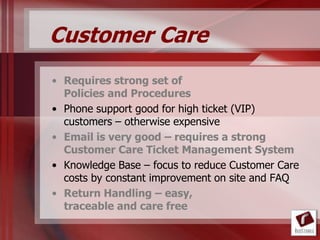 Customer Care
• Requires strong set of
  Policies and Procedures
• Phone support good for high ticket (VIP)
  customers – otherwise expensive
• Email is very good – requires a strong
  Customer Care Ticket Management System
• Knowledge Base – focus to reduce Customer Care
  costs by constant improvement on site and FAQ
• Return Handling – easy,
  traceable and care free
 