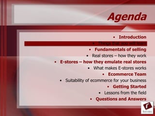 Agenda
                              • Introduction
                    • Things that you will learn
                  • Fundamentals of selling
                • Real stores – how they work
• E-stores – how they emulate real stores
                 • What makes E-stores works
                        • Ecommerce Team
  • Suitability of ecommerce for your business
                          • Getting Started
                      • Lessons from the field
                   • Questions and Answers
 