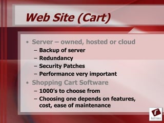 Web Site (Cart)
• Server – owned, hosted or cloud
  –   Backup of server
  –   Redundancy
  –   Security Patches
  –   Performance very important
• Shopping Cart Software
  – 1000’s to choose from
  – Choosing one depends on features,
    cost, ease of maintenance
 