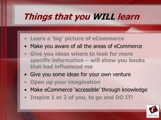 Things that you WILL learn

• Learn a ‘big’ picture of eCommerce
• Make you aware of all the areas of eCommerce
• Give you ideas where to look for more
  specific information – will show you books
  that had influenced me
• Give you some ideas for your own venture
• Open up your imagination
• Make eCommerce „accessible‟ through knowledge
• Inspire 1 or 2 of you, to go and DO IT!
 