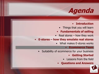 Agenda
                              • Introduction
                    • Things that you will learn
                  • Fundamentals of selling
                • Real stores – how they work
• E-stores – how they emulate real stores
                 • What makes E-stores works
                        • Ecommerce Team
  • Suitability of ecommerce for your business
                          • Getting Started
                      • Lessons from the field
                   • Questions and Answers
 