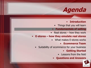 Agenda
                              • Introduction
                    • Things that you will learn
                  • Fundamentals of selling
                • Real stores – how they work
• E-stores – how they emulate real stores
                 • What makes E-stores works
                        • Ecommerce Team
  • Suitability of ecommerce for your business
                          • Getting Started
                      • Lessons from the field
                   • Questions and Answers
 