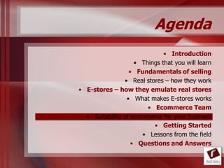 Agenda
                              • Introduction
                    • Things that you will learn
                  • Fundamentals of selling
                • Real stores – how they work
• E-stores – how they emulate real stores
                 • What makes E-stores works
                        • Ecommerce Team
  • Suitability of ecommerce for your business
                          • Getting Started
                      • Lessons from the field
                   • Questions and Answers
 