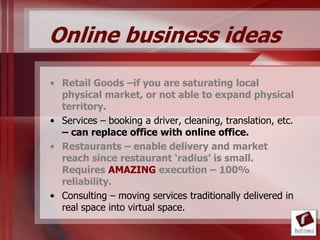 Online business ideas
• Retail Goods –if you are saturating local
  physical market, or not able to expand physical
  territory.
• Services – booking a driver, cleaning, translation, etc.
  – can replace office with online office.
• Restaurants – enable delivery and market
  reach since restaurant ‘radius’ is small.
  Requires AMAZING execution – 100%
  reliability.
• Consulting – moving services traditionally delivered in
  real space into virtual space.
 