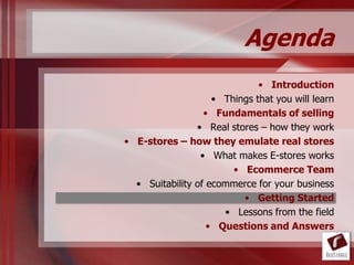 Agenda
                              • Introduction
                    • Things that you will learn
                  • Fundamentals of selling
                • Real stores – how they work
• E-stores – how they emulate real stores
                 • What makes E-stores works
                        • Ecommerce Team
  • Suitability of ecommerce for your business
                          • Getting Started
                      • Lessons from the field
                   • Questions and Answers
 