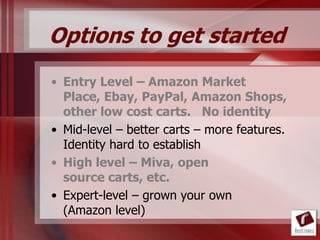 Options to get started
• Entry Level – Amazon Market
  Place, Ebay, PayPal, Amazon Shops,
  other low cost carts. No identity
• Mid-level – better carts – more features.
  Identity hard to establish
• High level – Miva, open
  source carts, etc.
• Expert-level – grown your own
  (Amazon level)
 
