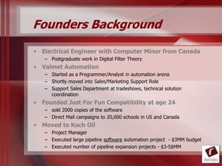 Founders Background

• Electrical Engineer with Computer Minor from Canada
   – Postgraduate work in Digital Filter Theory
• Valmet Automation
   – Started as a Programmer/Analyst in automation arena
   – Shortly moved into Sales/Marketing Support Role
   – Support Sales Department at tradeshows, technical solution
     coordination
• Founded Just For Fun Compatibility at age 24
   – sold 2000 copies of the software
   – Direct Mail campaigns to 20,000 schools in US and Canada
• Moved to Koch Oil
   – Project Manager
   – Executed large pipeline software automation project - $3MM budget
   – Executed number of pipeline expansion projects - $3-5$MM
 