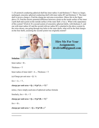 3. (25 points)A conducting spherical shell has inner radius A and thickness T. There is a larger,
uncharged, concentic spherical conducting shell with inner radius B? and thickness T. The inner
shell is given a charge a. Find the charge per unit area everywhere. (Show this in the figure
above.) b. Find the electric potential difference between a point on the inside surface of the inner
2 pob shell and a point on the outside surface of the outer shell. o'ziy c. What is the capacitance
of this system? S3oit) d. If a second system of concentric spherical shells, with thickness T, and
one with inner radius A2 and the second with ner radius B2 is attached to the above system by
the wires shown, one going through tiny holes in the outer shells, what will be the final charges
on the four shells, assuming the second system was originally neutral?
Solution
Inner radius = B 1
Thickness = T
Inner radius of inner shell = A 1 , Thickness = T
(a) Charge per unit area = Q / A
for r = A 1 + T ,
charge per unit area = Q o / 4*pi*(A 1 + T) 2
notice, i have simply used area of spherical surface formula
Similarly, for r = B 1 + T
charge per unit area = Q o / 4*pi*(B 1 + T) 2
for r = B 1
charge per unit area = - Q o / 4*pi*(B 1 ) 2
______________________________________________________________________________
__________
 