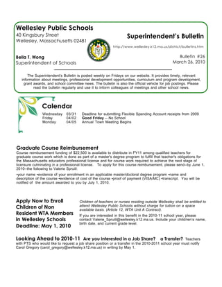 Wellesley Public Schools
40 Kingsbury Street                                                Superintendent’s Bulletin
Wellesley, Massachusetts 02481
                                                          http://www.wellesley.k12.ma.us/district/bulletins.htm


Bella T. Wong                                                                                    Bulletin #26
Superintendent of Schools                                                                      March 26, 2010


       The Superintendent’s Bulletin is posted weekly on Fridays on our website. It provides timely, relevant
   information about meetings, professional development opportunities, curriculum and program development,
    grant awards, and school committee news. The bulletin is also the official vehicle for job postings. Please
          read the bulletin regularly and use it to inform colleagues of meetings and other school news.




               Calendar
               Wednesday      03/31    Deadline for submitting Flexible Spending Account receipts from 2009
               Friday         04/02    Good Friday -- No School
               Monday         04/05    Annual Town Meeting Begins




Graduate Course Reimbursement
Course reimbursement funding of $22,500 is available to distribute in FY11 among qualified teachers for
graduate course work which is done as part of a master's degree program to fulfill that teacher's obligations for
the Massachusetts educators professional license and for course work required to achieve the next stage of
licensure culminating in a professional license. To apply for this course reimbursement, please send--by June 1,
2010--the following to Valerie Spruill:
•your name •evidence of your enrollment in an applicable master/doctoral degree program •name and
description of the course •evidence of cost of the course •proof of payment (VISA/MC) •transcript. You will be
notified of the amount awarded to you by July 1, 2010.




Apply Now to Enroll                   Children of teachers or nurses residing outside Wellesley shall be entitled to
Children of Non                       attend Wellesley Public Schools without charge for tuition on a space
                                      available basis. (Article 12, WTA Unit A Contract).
Resident WTA Members                  If you are interested in this benefit in the 2010-11 school year, please
in Wellesley Schools                  contact Valerie_Spruill@wellesley.k12.ma.us. Include your child/ren’s name,
                                      birth date, and current grade level.
Deadline: May 1, 2010

Looking Ahead to 2010-11 Are you Interested in a Job Share? a Transfer?                             Teachers
with PTS who would like to request a job share position or a transfer in the 2010-2011 school year must notify
Carol Gregory (carol_gregory@wellesley.k12.ma.us) in writing by May 1.
 