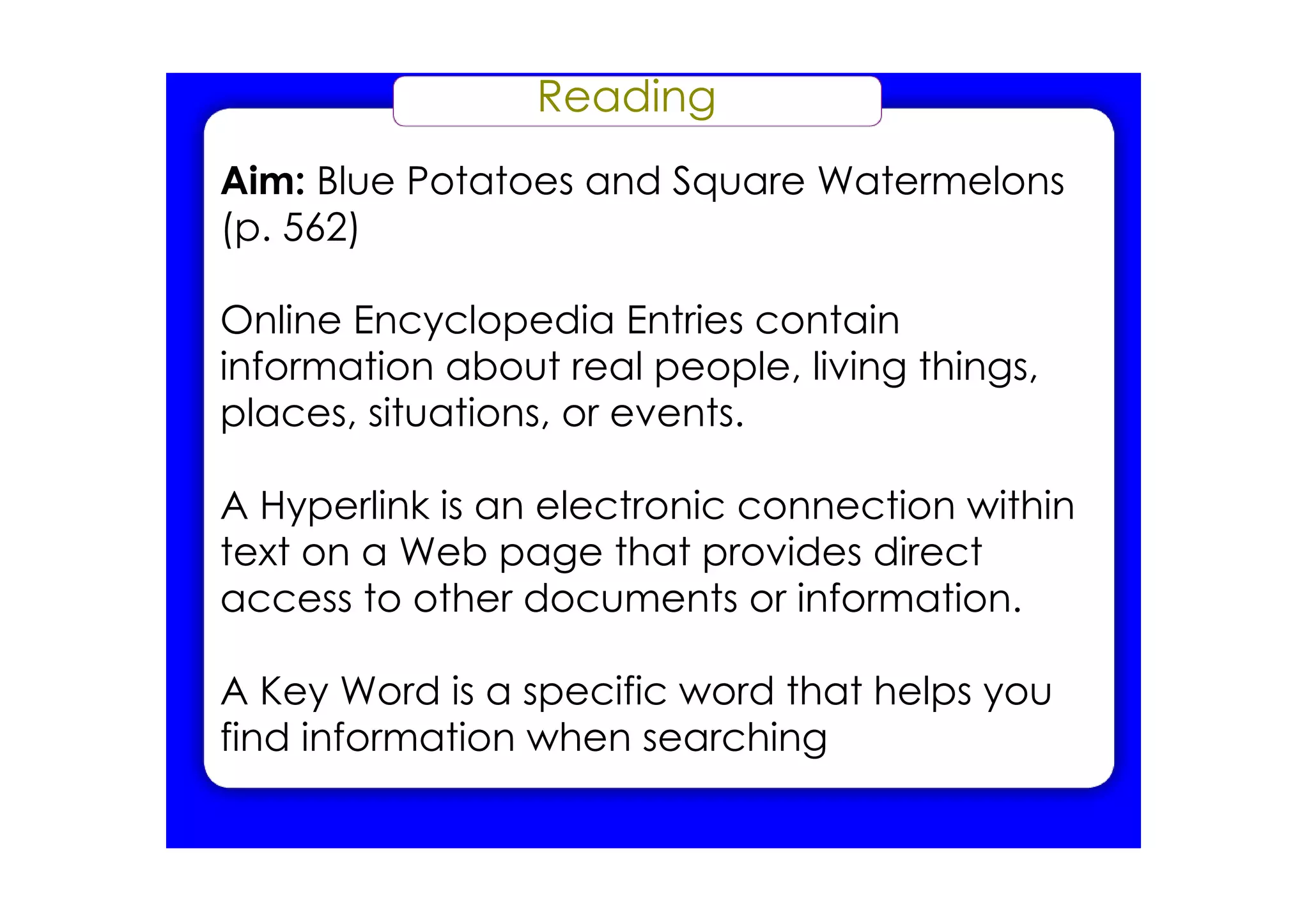 Reading
Aim: Blue Potatoes and Square Watermelons
(p. 562)

Online Encyclopedia Entries contain
information about real people, living things,
places, situations, or events.

A Hyperlink is an electronic connection within
text on a Web page that provides direct
access to other documents or information.

A Key Word is a specific word that helps you
find information when searching
 