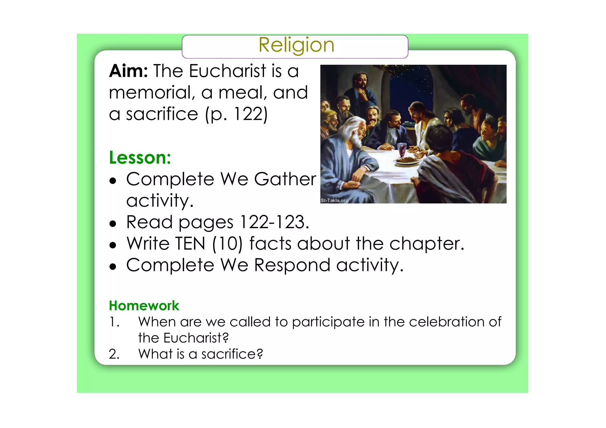 Religion
Aim: The Eucharist is a
memorial, a meal, and
a sacrifice (p. 122)

Lesson:
• Complete We Gather
  activity.
• Read pages 122­123.
• Write TEN (10) facts about the chapter.
• Complete We Respond activity.

Homework
1. When are we called to participate in the celebration of
   the Eucharist?
2. What is a sacrifice?
 