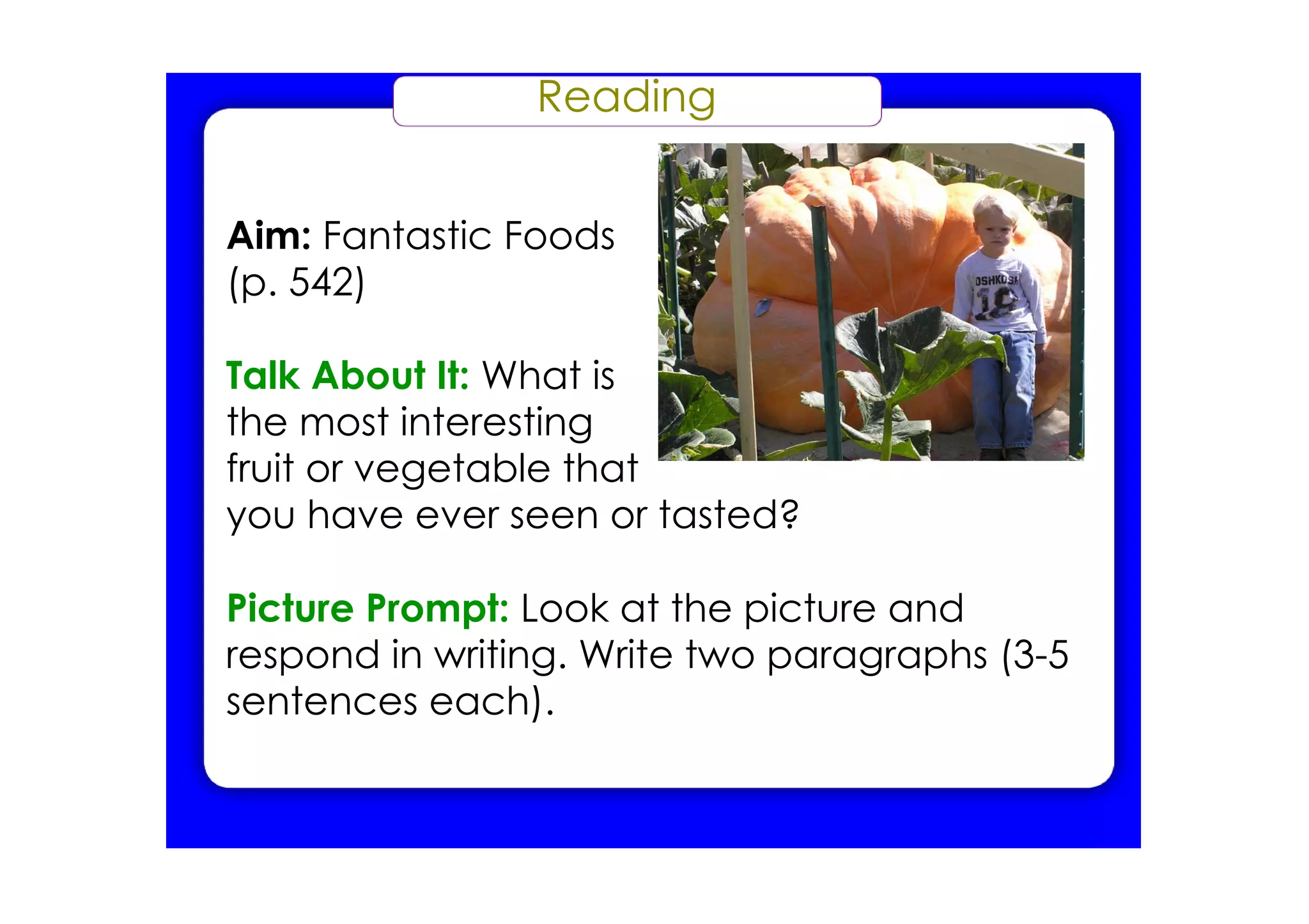 Reading


Aim: Fantastic Foods
(p. 542)

Talk About It: What is
the most interesting
fruit or vegetable that
you have ever seen or tasted?

Picture Prompt: Look at the picture and
respond in writing. Write two paragraphs (3­5
sentences each).
 