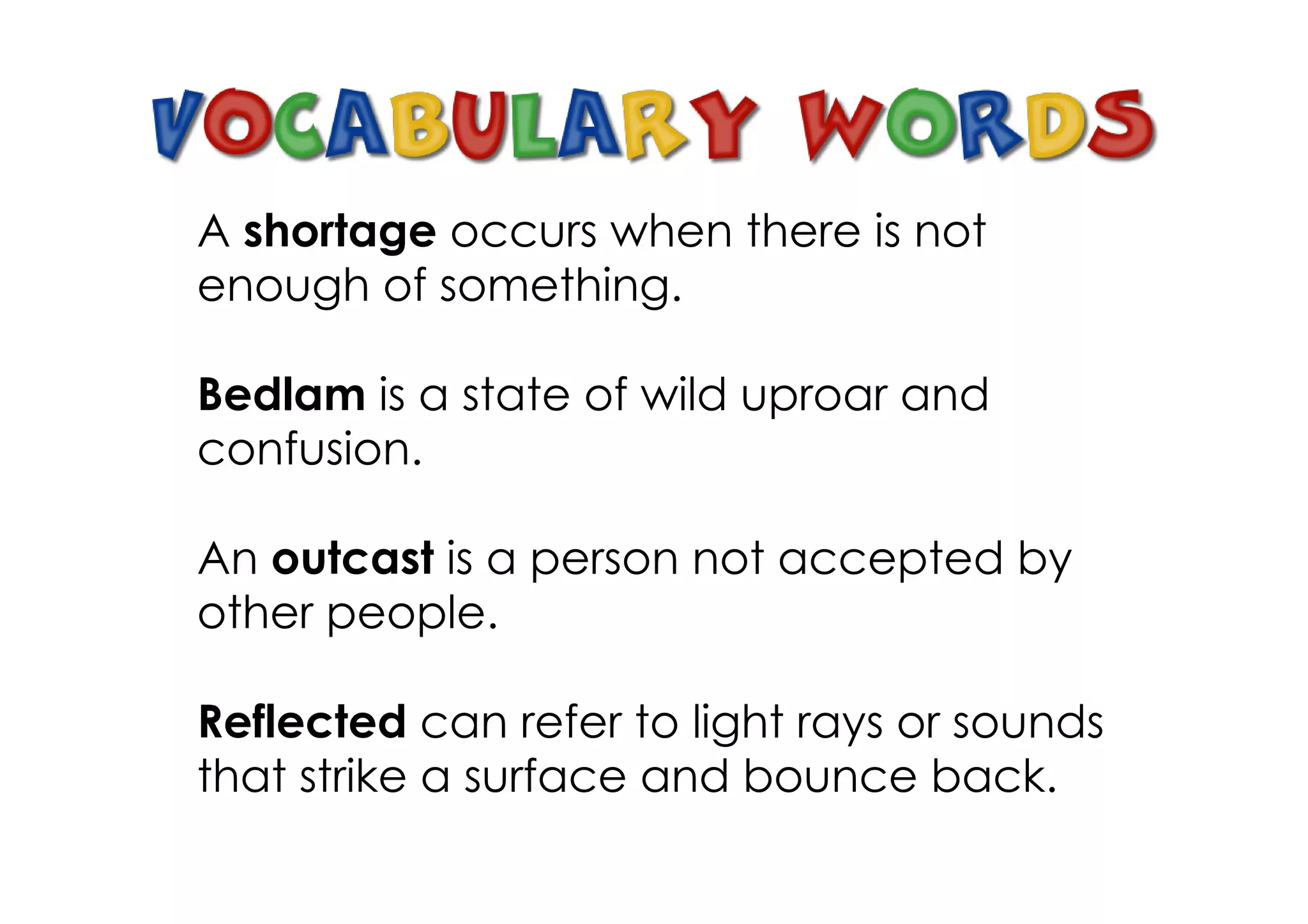 A shortage occurs when there is not
enough of something.

Bedlam is a state of wild uproar and
confusion.

An outcast is a person not accepted by
other people.

Reflected can refer to light rays or sounds
that strike a surface and bounce back.
 