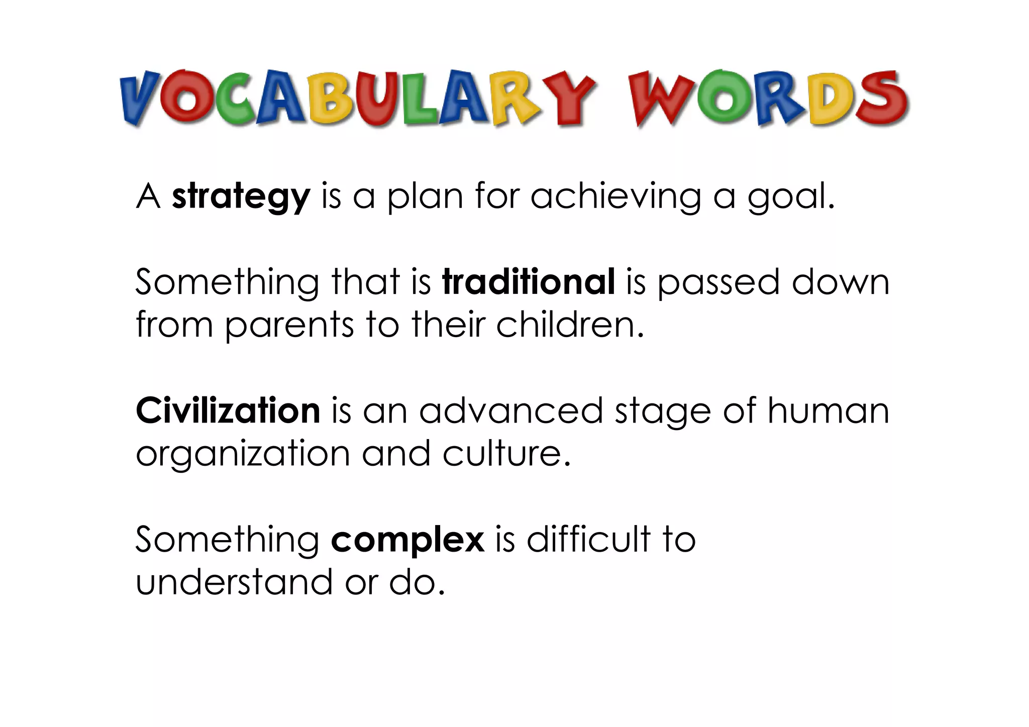 A strategy is a plan for achieving a goal.

Something that is traditional is passed down
from parents to their children.

Civilization is an advanced stage of human
organization and culture.

Something complex is difficult to
understand or do.
 
