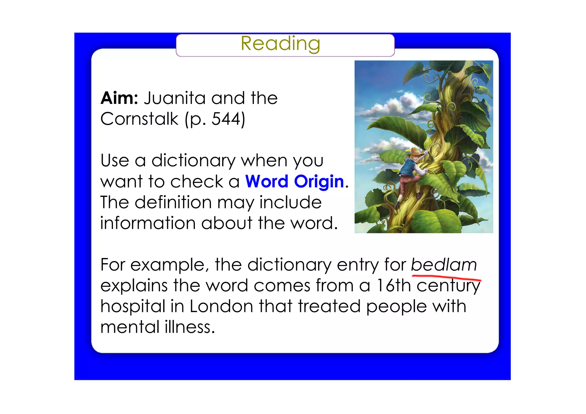 Reading

Aim: Juanita and the
Cornstalk (p. 544)

Use a dictionary when you
want to check a Word Origin.
The definition may include
information about the word.

For example, the dictionary entry for bedlam
explains the word comes from a 16th century
hospital in London that treated people with
mental illness.
 