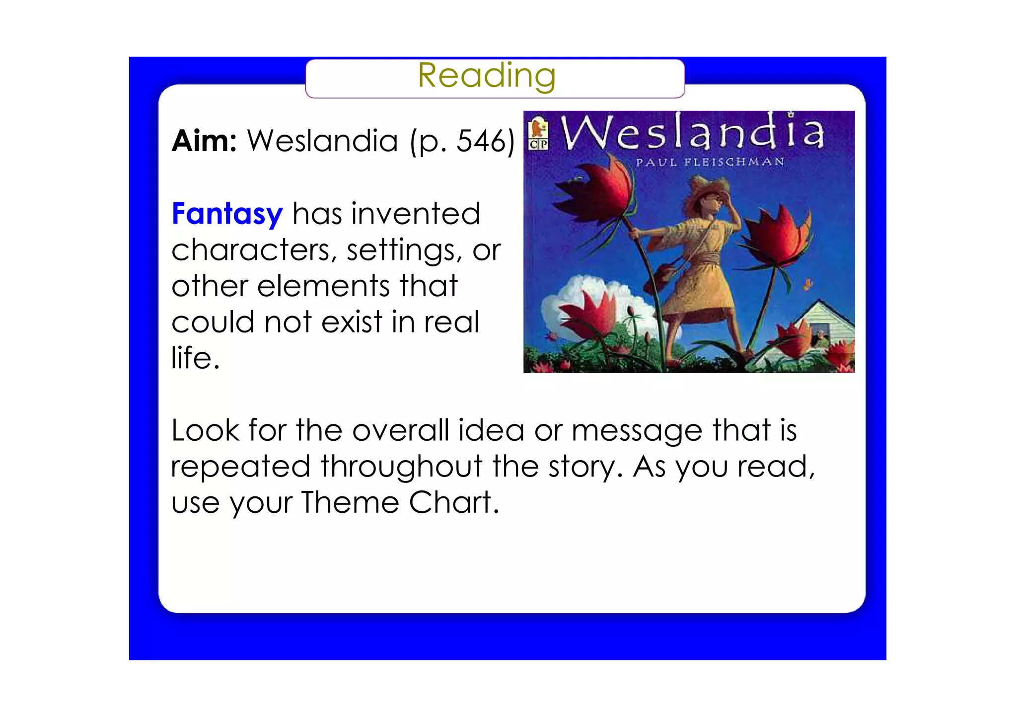 Reading
Aim: Weslandia (p. 546)

Fantasy has invented
characters, settings, or
other elements that
could not exist in real
life.

Look for the overall idea or message that is
repeated throughout the story. As you read,
use your Theme Chart.
 