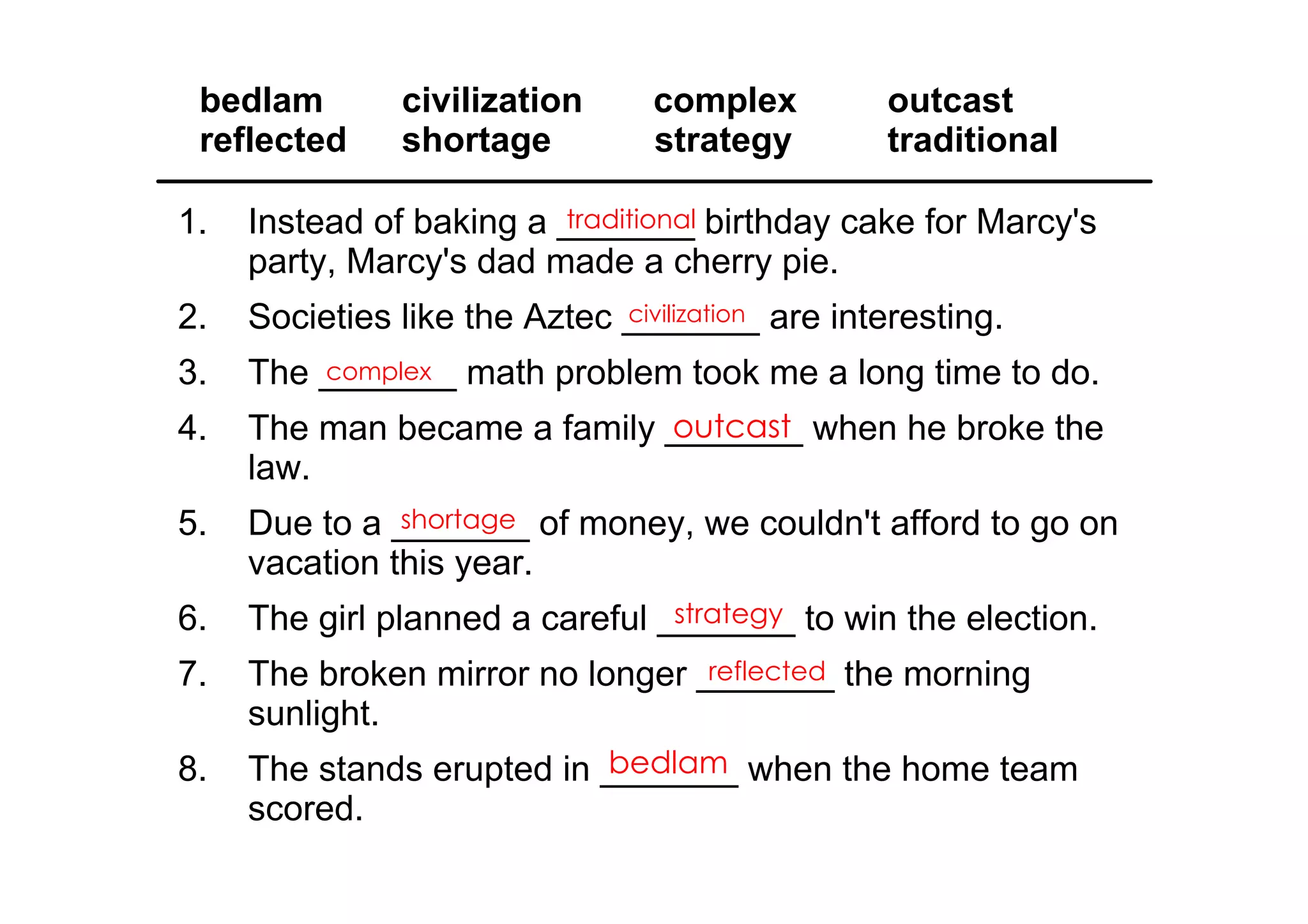bedlam   civilization      complex           outcast
 reflected   shortage       strategy          traditional

1.   Instead of baking a _______ birthday cake for Marcy's 
                         traditional
     party, Marcy's dad made a cherry pie.
2.   Societies like the Aztec _______ are interesting.
                              civilization

3.   The _______ math problem took me a long time to do.
         complex

4.                           outcast
     The man became a family _______ when he broke the 
     law.
5.             shortage
     Due to a _______ of money, we couldn't afford to go on 
     vacation this year.
6.                               strategy
     The girl planned a careful _______ to win the election.
7.   The broken mirror no longer _______ the morning 
                                  reflected
     sunlight.
8.                         bedlam
     The stands erupted in _______ when the home team 
     scored.
 