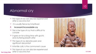 10
Abnormal cry
 This type of cry can also be experienced
after a vaccine shot
 it is usually fierce but shortlived
F. Incessant/inconsolable cry
 This is the type of cry that is difficult to
console
 it goes on for a long time with grunts
and stuttering breath after
 This type of cry denotes pain and
significant discomfort
 Infantile colic is the commonest cause
 This type of cry can also be experienced
after a vaccine shot 13/12/2021
The Crying Child
 