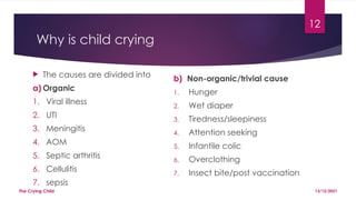 12
Why is child crying
 The causes are divided into
a) Organic
1. Viral illness
2. UTI
3. Meningitis
4. AOM
5. Septic arthritis
6. Cellulitis
7. sepsis
b) Non-organic/trivial cause
1. Hunger
2. Wet diaper
3. Tiredness/sleepiness
4. Attention seeking
5. Infantile colic
6. Overclothing
7. Insect bite/post vaccination
13/12/2021
The Crying Child
 