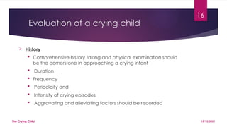 16
Evaluation of a crying child
 History
 Comprehensive history taking and physical examination should
be the cornerstone in approaching a crying infant
 Duration
 Frequency
 Periodicity and
 Intensity of crying episodes
 Aggravating and alleviating factors should be recorded
13/12/2021
The Crying Child
 