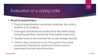 18
Evaluation of a crying child
 Physical examination.
 Physical examination ascertains whether the child is
healthy or ill- looking
 Vital signs should be recorded and the entire body,
including genitals, should be thoroughly inspected
 Eyelids have to be everted for ocular foreign bodies
 Infants who continue to cry throughout the initial
assessment should be observed further and re-
examined during normal periods
13/12/2021
The Crying Child
 