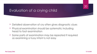 20
Evaluation of a crying child
 Detailed observation of cry often gives diagnostic clues
 Physical examination should be systematic including
head to foot examination
 Some parts of examination may be repeated if required
as examining a fussy infant is not easy
13/12/2021
The Crying Child
 