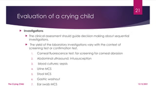 21
Evaluation of a crying child
 Investigations
 The clinical assessment should guide decision making about sequential
investigations.
 The yield of the laboratory investigations vary with the context of
screening test or confirmation test.
1. Corneal fluorescence test; for screening for corneal abrasion
2. Abdominal ultrasound; intussusception
3. blood cultures; sepsis
4. Urine MCS
5. Stool MCS
6. Gastric washout
7. Ear swab MCS 13/12/2021
The Crying Child
 