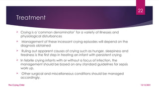22
Treatment
 Crying is a 'common denominator’ for a variety of illnesses and
physiological disturbances
 Management of these incessant crying episodes will depend on the
diagnosis obtained
 Ruling out apparent causes of crying such as hunger, sleepiness and
tiredness is the first step in treating an infant with persistent crying
 In febrile crying infants with or without a focus of infection, the
management should be based on any standard guidelines for sepsis
work up.
 Other surgical and miscellaneous conditions should be managed
accordingly.
13/12/2021
The Crying Child
 