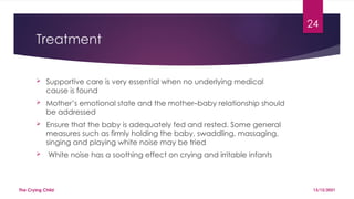 24
Treatment
 Supportive care is very essential when no underlying medical
cause is found
 Mother’s emotional state and the mother–baby relationship should
be addressed
 Ensure that the baby is adequately fed and rested. Some general
measures such as firmly holding the baby, swaddling, massaging,
singing and playing white noise may be tried
 White noise has a soothing effect on crying and irritable infants
13/12/2021
The Crying Child
 
