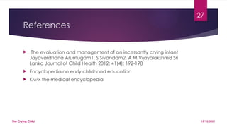 27
References
 The evaluation and management of an incessantly crying infant
Jayavardhana Arumugam1, S Sivandam2, A M Vijayalakshmi3 Sri
Lanka Journal of Child Health 2012; 41(4): 192-198
 Encyclopedia on early childhood education
 Kiwix the medical encyclopedia
13/12/2021
The Crying Child
 