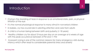 3
Introduction
 Crying is the shedding of tears in response to an emotional state, pain, or physical
irritation of the eye
 It is the normal physiological response to many stimuli in nonverbal children
 In babies, cry has crucial role in soliciting attention and care from adults
 A child is a human being between birth and puberty (< 18 years)
 Healthy children cry for about 3 hours per day on an average at 6 weeks of age
with the peak occurrence between 3 PM and 11 PM
 Incessant crying is one of the common reasons for many emergency visits during
infancy which often lead to considerable parental stress and anxiety
13/12/2021
The Crying Child
 
