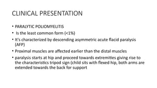 CLINICAL PRESENTATION
• PARALYTIC POLIOMYELITIS
• Is the least common form (<1%)
• It's characterized by descending asymmetric acute flacid paralysis
(AFP)
• Proximal muscles are affected earlier than the distal muscles
• paralysis starts at hip and proceed towards extremities giving rise to
the characteristics tripod sign (child sits with flexed hip, both arms are
extended towards the back for support
 