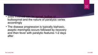 The Crying Child
32
13/12/2021
• Sites involved can be spinal, bulbar or
bulbospinal and the nature of paralysis varies
accordingly
• The disease progression is typically biphasic,
aseptic meningitis occurs followed by recovery
and then fever with paralytic features 1-2 days
after
 