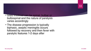 The Crying Child
33
13/12/2021
• Sites involved can be spinal, bulbar or
bulbospinal and the nature of paralysis
varies accordingly
• The disease progression is typically
biphasic, aseptic meningitis occurs
followed by recovery and then fever with
paralytic features 1-2 days after
 