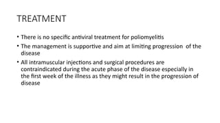 TREATMENT
• There is no specific antiviral treatment for poliomyelitis
• The management is supportive and aim at limiting progression of the
disease
• All intramuscular injections and surgical procedures are
contraindicated during the acute phase of the disease especially in
the first week of the illness as they might result in the progression of
disease
 