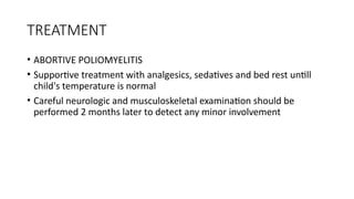 TREATMENT
• ABORTIVE POLIOMYELITIS
• Supportive treatment with analgesics, sedatives and bed rest untill
child's temperature is normal
• Careful neurologic and musculoskeletal examination should be
performed 2 months later to detect any minor involvement
 