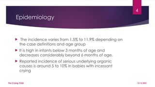 4
Epidemiology
 The incidence varies from 1.5% to 11.9% depending on
the case definitions and age group
 It is high in infants below 3 months of age and
decreases considerably beyond 6 months of age.
 Reported incidence of serious underlying organic
causes is around 5 to 10% in babies with incessant
crying
13/12/2021
The Crying Child
 