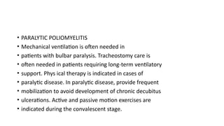 • PARALYTIC POLIOMYELITIS
• Mechanical ventilation is often needed in
• patients with bulbar paralysis. Tracheostomy care is
• often needed in patients requiring long-term ventilatory
• support. Phys ical therapy is indicated in cases of
• paralytic disease. In paralytic disease, provide frequent
• mobilization to avoid development of chronic decubitus
• ulcerations. Active and passive motion exercises are
• indicated during the convalescent stage.
 