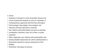 e. Faecal
• impaction is frequent in cases of paralytic disease and
• can be treated with laxatives as soon as it develops. A
• multidisciplinary approach with the Phys iotherapist,
• Pulmonologist, Neurologist, Immunologist, and
• Infectious Diseases Specialist is essential.
• Diet: Patients with poliomyelitis are prone to develop
• constipation, therefore a diet rich in fibre is usually
• indicated.
• Other supportive care: Patients with poliomyelitis may
• develop bladder dysfunction for which catheterization is
• frequently required or manual compression of the
• bladder.
• Prevention; Two types of vaccines
 