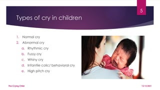 5
Types of cry in children
1. Normal cry
2. Abnormal cry
a. Rhythmic cry
b. Fussy cry
c. Whiny cry
d. Infantile colic/ behavioral cry
e. High pitch cry
13/12/2021
The Crying Child
 