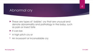 6
Abnormal cry
 These are types of babies’ cry that are unusual and
denote abnormality and pathology in the baby, such
as pain or insect bite
 It can be:
 A high pitch cry or
 An incessant or inconsolable cry
13/12/2021
The Crying Child
 