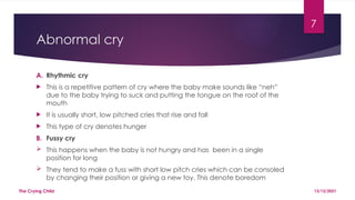 7
Abnormal cry
A. Rhythmic cry
 This is a repetitive pattern of cry where the baby make sounds like “neh”
due to the baby trying to suck and putting the tongue on the roof of the
mouth
 It is usually short, low pitched cries that rise and fall
 This type of cry denotes hunger
B. Fussy cry
 This happens when the baby is not hungry and has been in a single
position for long
 They tend to make a fuss with short low pitch cries which can be consoled
by changing their position or giving a new toy. This denote boredom
13/12/2021
The Crying Child
 