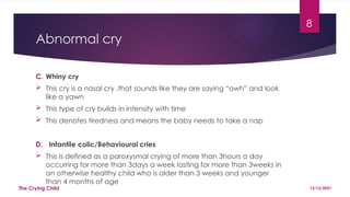 8
Abnormal cry
C. Whiny cry
 This cry is a nasal cry ,that sounds like they are saying “owh” and look
like a yawn
 This type of cry builds in intensity with time
 This denotes tiredness and means the baby needs to take a nap
D. Infantile colic/Behavioural cries
 This is defined as a paroxysmal crying of more than 3hours a day
occurring for more than 3days a week lasting for more than 3weeks in
an otherwise healthy child who is older than 3 weeks and younger
than 4 months of age
13/12/2021
The Crying Child
 
