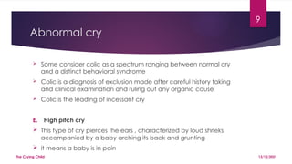 9
Abnormal cry
 Some consider colic as a spectrum ranging between normal cry
and a distinct behavioral syndrome
 Colic is a diagnosis of exclusion made after careful history taking
and clinical examination and ruling out any organic cause
 Colic is the leading of incessant cry
E. High pitch cry
 This type of cry pierces the ears , characterized by loud shrieks
accompanied by a baby arching its back and grunting
 it means a baby is in pain
13/12/2021
The Crying Child
 