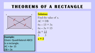 T H E O R E M S O F A R E C T A N G L E
Solution:
Find the value of x.
AC = DB
6x – 15 = 3x
6x – 3x = 15
3x = 15
3 3
x = 5
Example:
Given: Quadrilateral ABCD
is a rectangle.
AC = 6x- 15
DB = 3x
A B
C
D
 